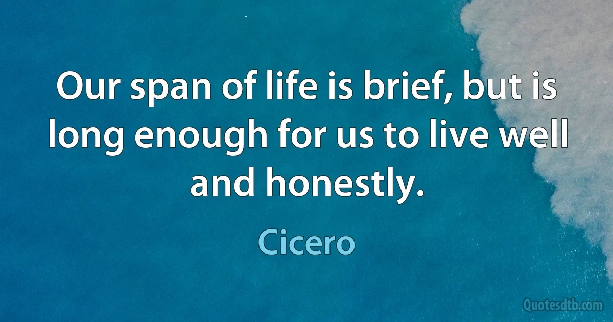 Our span of life is brief, but is long enough for us to live well and honestly. (Cicero)