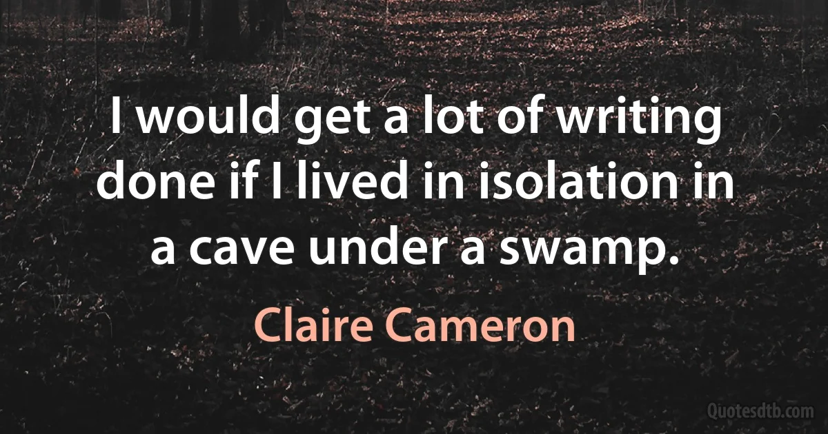 I would get a lot of writing done if I lived in isolation in a cave under a swamp. (Claire Cameron)