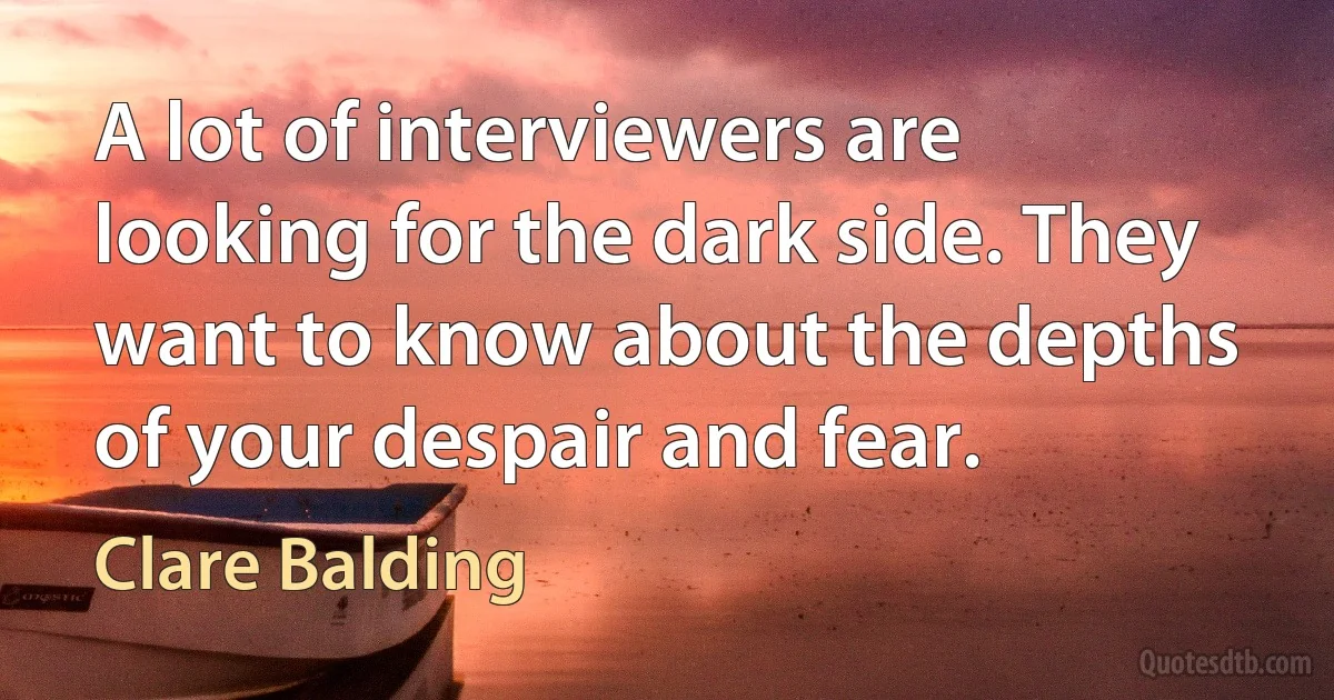 A lot of interviewers are looking for the dark side. They want to know about the depths of your despair and fear. (Clare Balding)