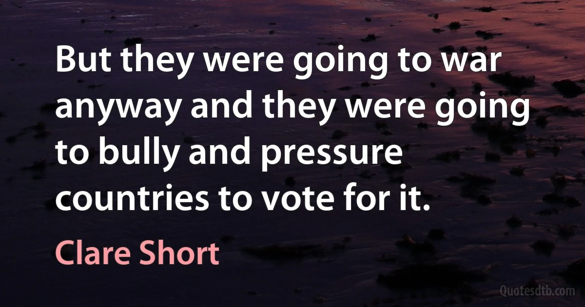 But they were going to war anyway and they were going to bully and pressure countries to vote for it. (Clare Short)