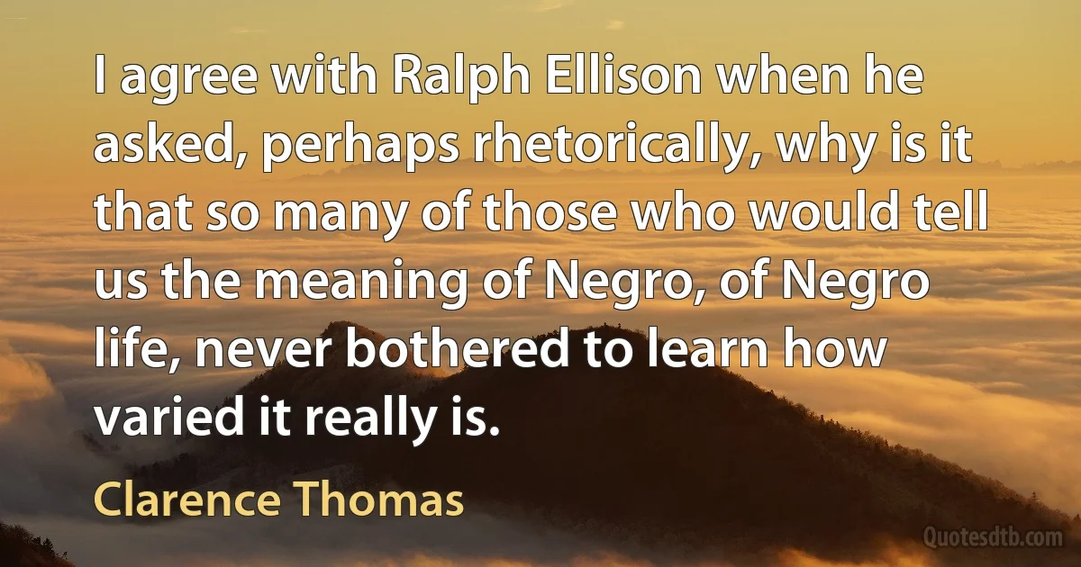 I agree with Ralph Ellison when he asked, perhaps rhetorically, why is it that so many of those who would tell us the meaning of Negro, of Negro life, never bothered to learn how varied it really is. (Clarence Thomas)