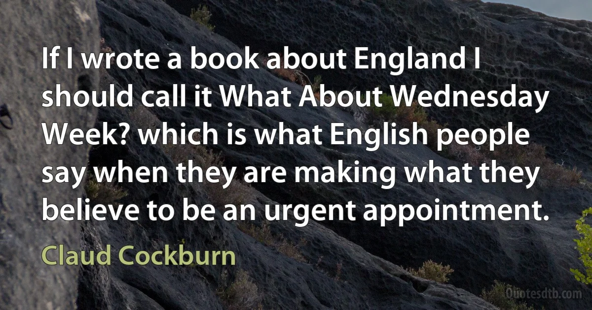 If I wrote a book about England I should call it What About Wednesday Week? which is what English people say when they are making what they believe to be an urgent appointment. (Claud Cockburn)