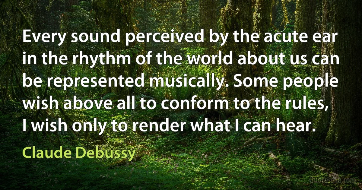 Every sound perceived by the acute ear in the rhythm of the world about us can be represented musically. Some people wish above all to conform to the rules, I wish only to render what I can hear. (Claude Debussy)