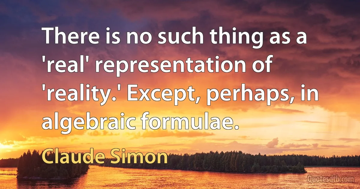 There is no such thing as a 'real' representation of 'reality.' Except, perhaps, in algebraic formulae. (Claude Simon)