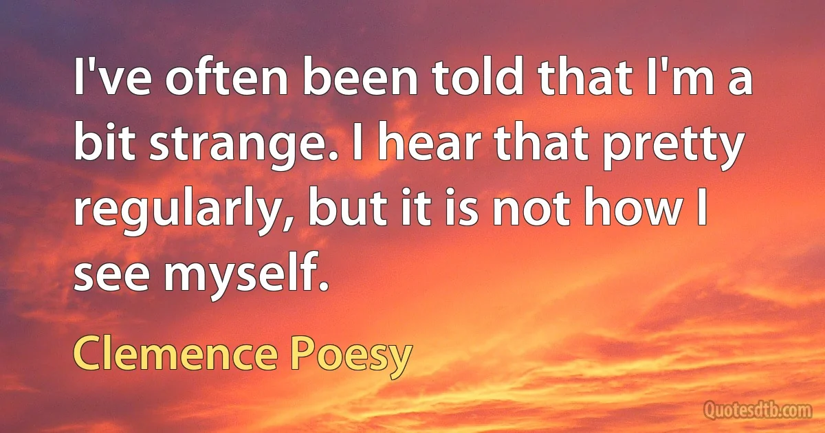 I've often been told that I'm a bit strange. I hear that pretty regularly, but it is not how I see myself. (Clemence Poesy)