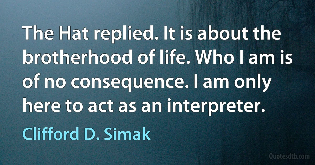 The Hat replied. It is about the brotherhood of life. Who I am is of no consequence. I am only here to act as an interpreter. (Clifford D. Simak)