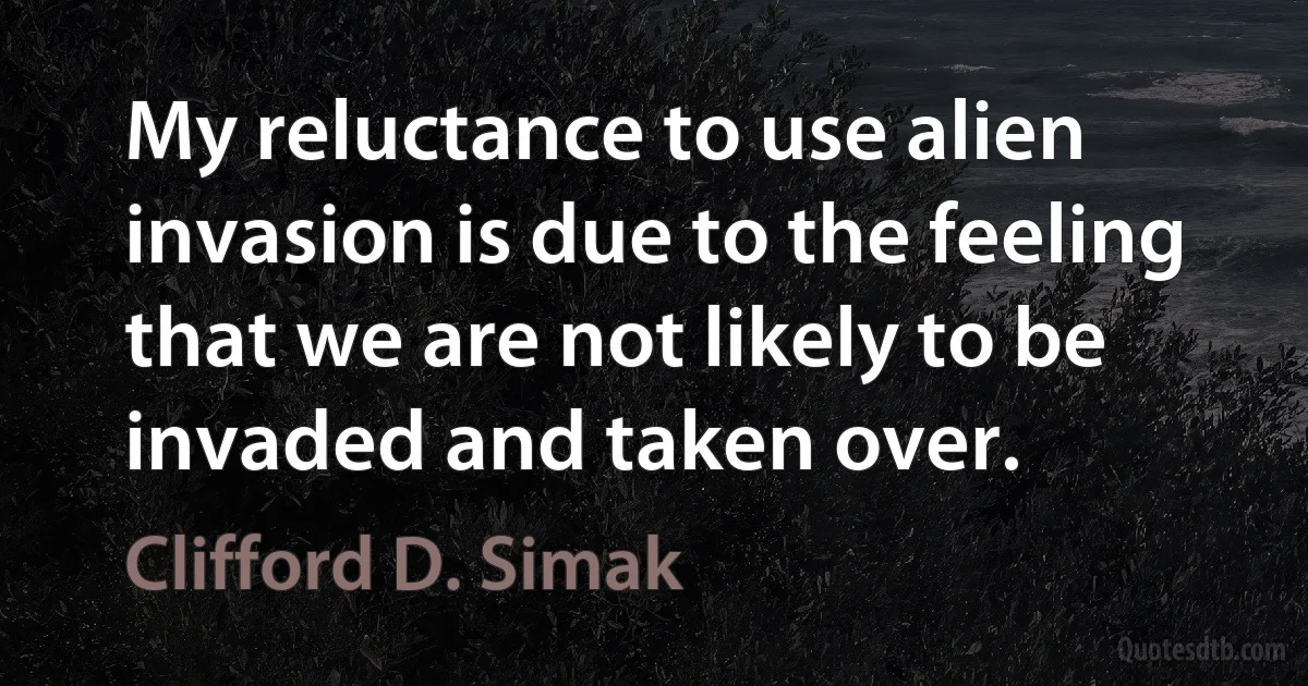 My reluctance to use alien invasion is due to the feeling that we are not likely to be invaded and taken over. (Clifford D. Simak)