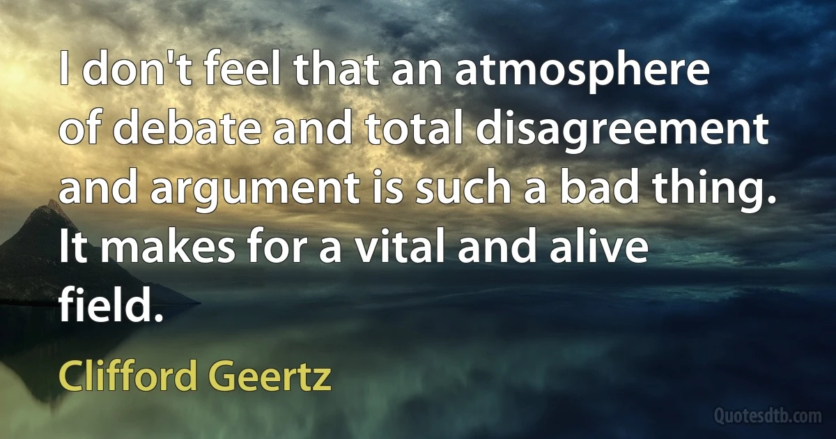 I don't feel that an atmosphere of debate and total disagreement and argument is such a bad thing. It makes for a vital and alive field. (Clifford Geertz)