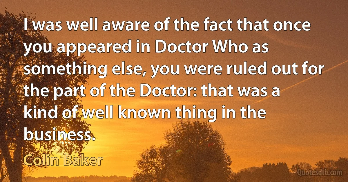 I was well aware of the fact that once you appeared in Doctor Who as something else, you were ruled out for the part of the Doctor: that was a kind of well known thing in the business. (Colin Baker)