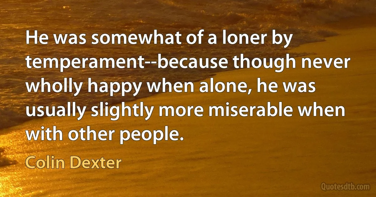 He was somewhat of a loner by temperament--because though never wholly happy when alone, he was usually slightly more miserable when with other people. (Colin Dexter)