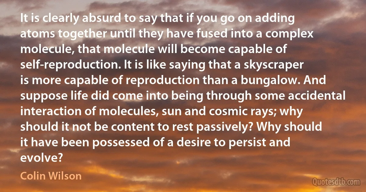 It is clearly absurd to say that if you go on adding atoms together until they have fused into a complex molecule, that molecule will become capable of self-reproduction. It is like saying that a skyscraper is more capable of reproduction than a bungalow. And suppose life did come into being through some accidental interaction of molecules, sun and cosmic rays; why should it not be content to rest passively? Why should it have been possessed of a desire to persist and evolve? (Colin Wilson)