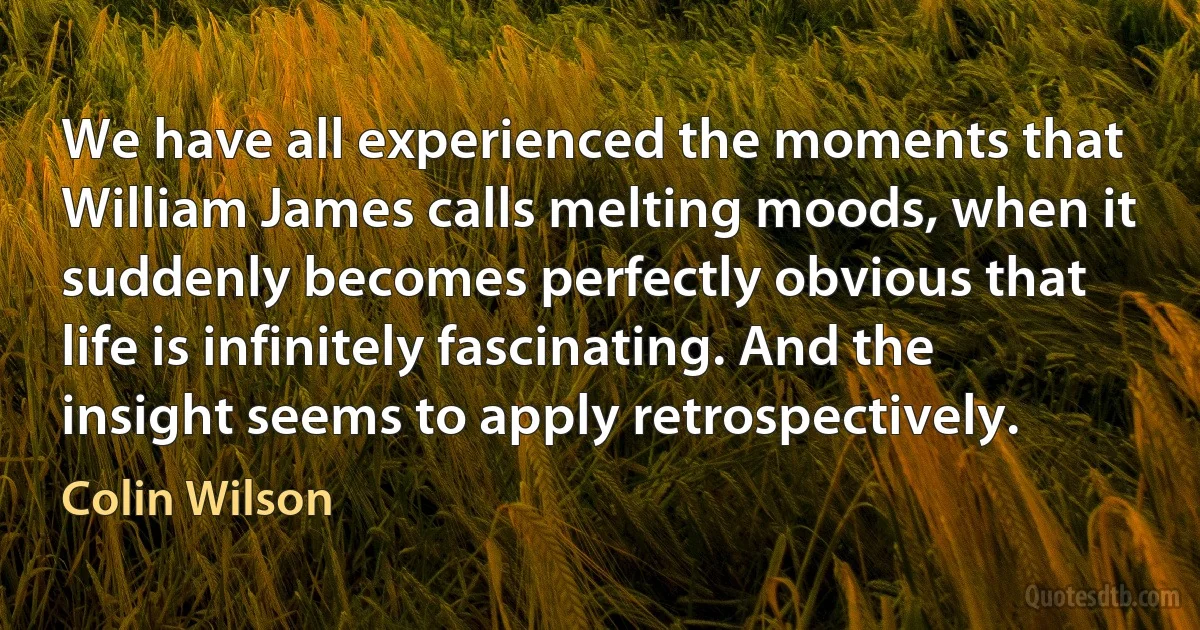 We have all experienced the moments that William James calls melting moods, when it suddenly becomes perfectly obvious that life is infinitely fascinating. And the insight seems to apply retrospectively. (Colin Wilson)