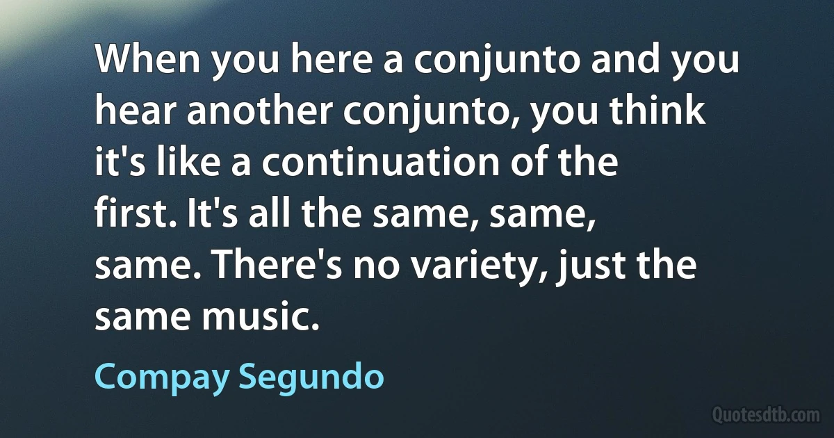 When you here a conjunto and you hear another conjunto, you think it's like a continuation of the first. It's all the same, same, same. There's no variety, just the same music. (Compay Segundo)