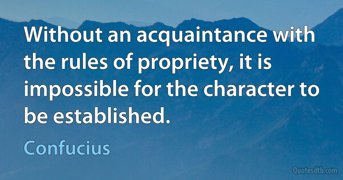 Without an acquaintance with the rules of propriety, it is impossible for the character to be established. (Confucius)