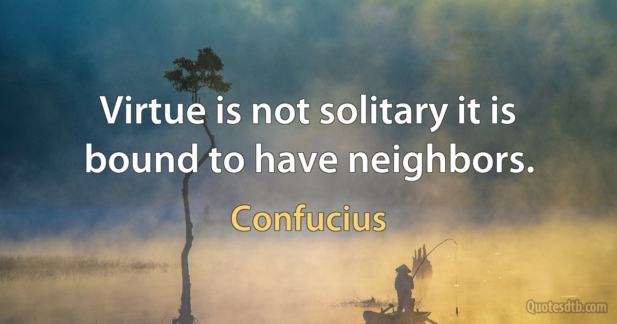 Virtue is not solitary it is bound to have neighbors. (Confucius)