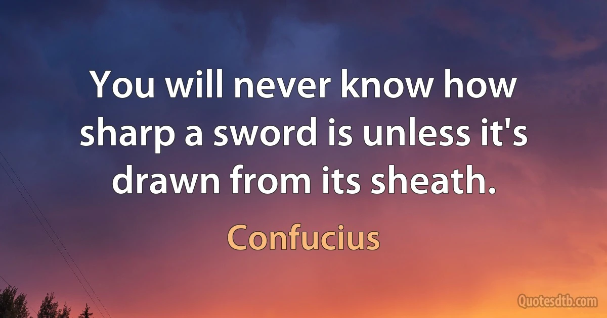 You will never know how sharp a sword is unless it's drawn from its sheath. (Confucius)