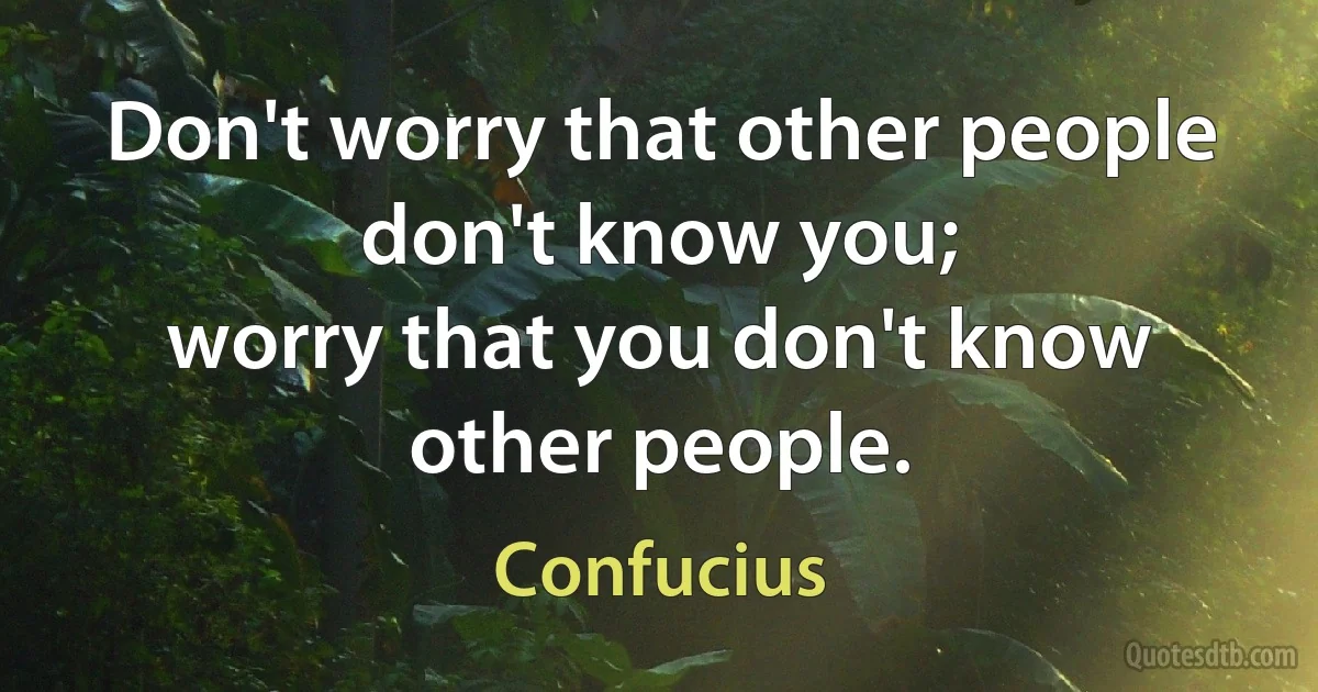 Don't worry that other people don't know you;
worry that you don't know other people. (Confucius)