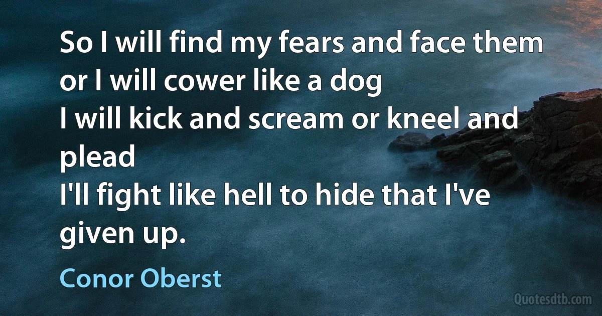 So I will find my fears and face them
or I will cower like a dog
I will kick and scream or kneel and plead
I'll fight like hell to hide that I've given up. (Conor Oberst)