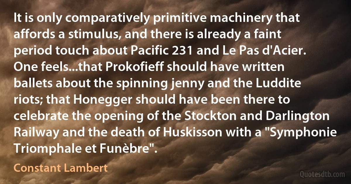 It is only comparatively primitive machinery that affords a stimulus, and there is already a faint period touch about Pacific 231 and Le Pas d'Acier. One feels...that Prokofieff should have written ballets about the spinning jenny and the Luddite riots; that Honegger should have been there to celebrate the opening of the Stockton and Darlington Railway and the death of Huskisson with a "Symphonie Triomphale et Funèbre". (Constant Lambert)