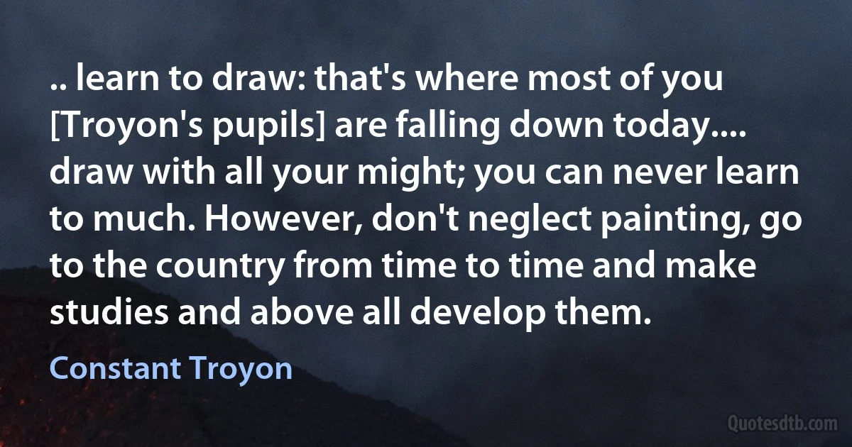 .. learn to draw: that's where most of you [Troyon's pupils] are falling down today.... draw with all your might; you can never learn to much. However, don't neglect painting, go to the country from time to time and make studies and above all develop them. (Constant Troyon)