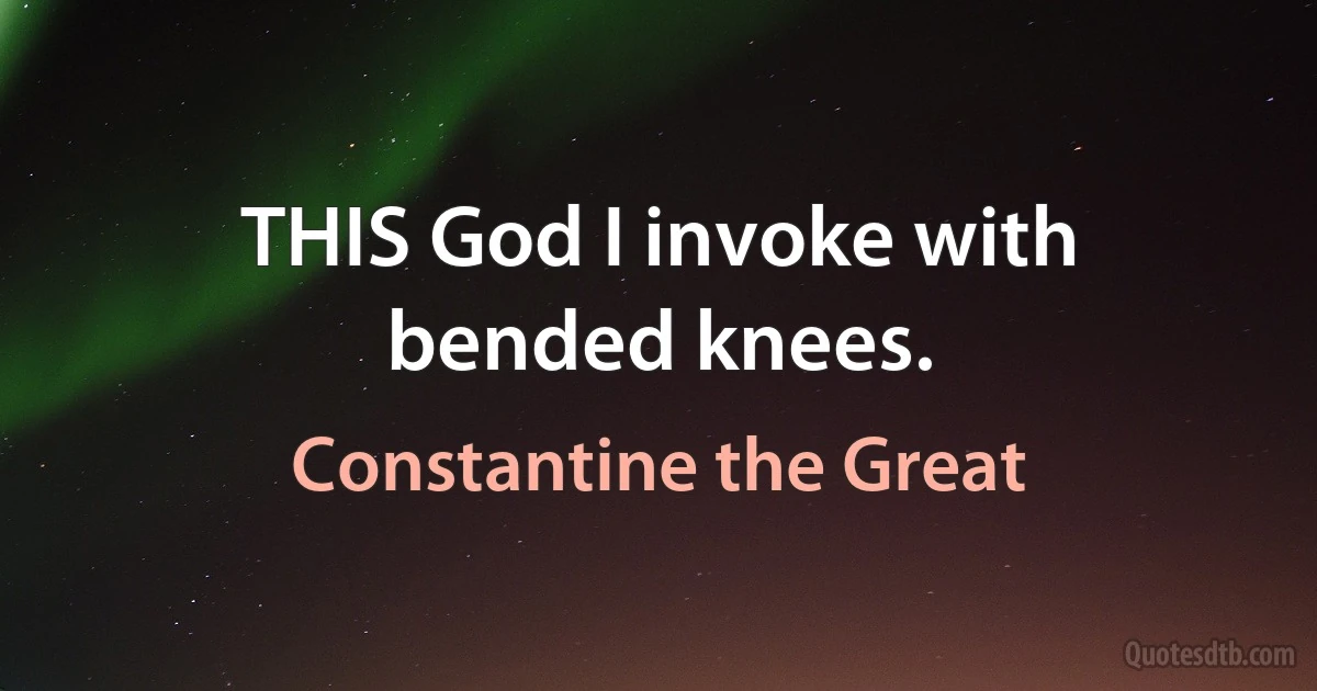 THIS God I invoke with bended knees. (Constantine the Great)