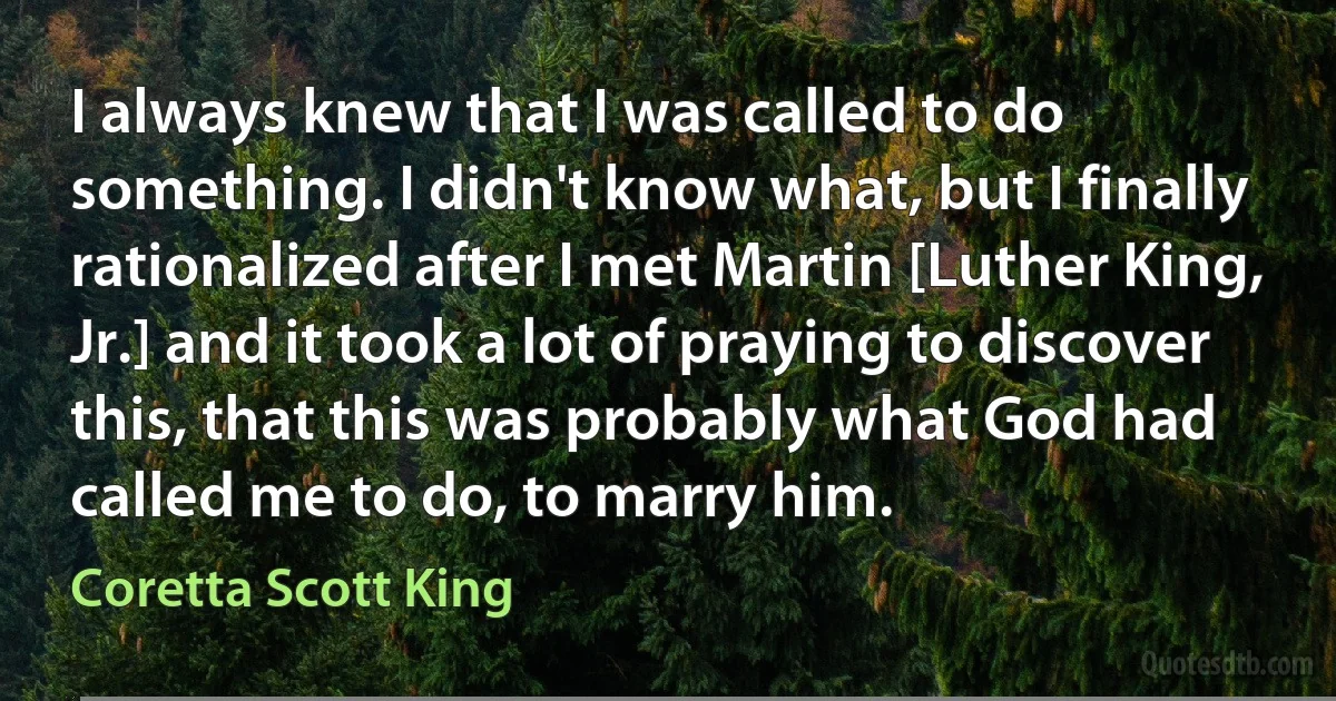 I always knew that I was called to do something. I didn't know what, but I finally rationalized after I met Martin [Luther King, Jr.] and it took a lot of praying to discover this, that this was probably what God had called me to do, to marry him. (Coretta Scott King)