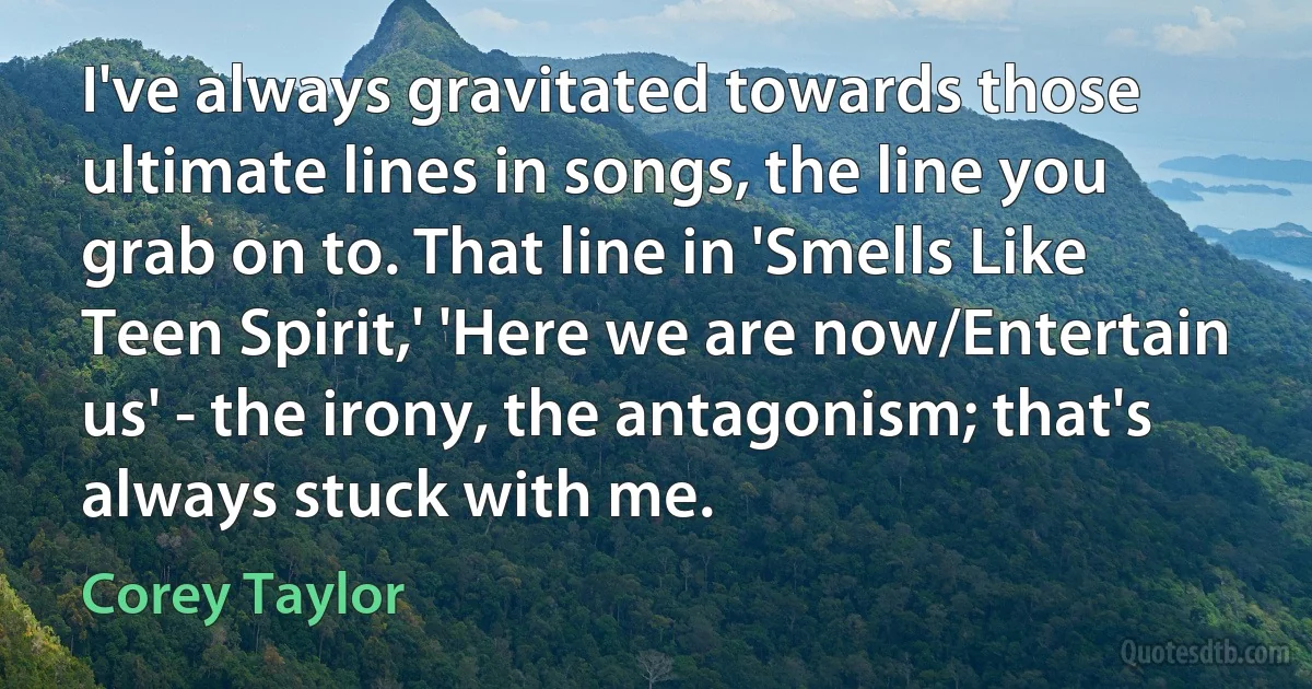 I've always gravitated towards those ultimate lines in songs, the line you grab on to. That line in 'Smells Like Teen Spirit,' 'Here we are now/Entertain us' - the irony, the antagonism; that's always stuck with me. (Corey Taylor)