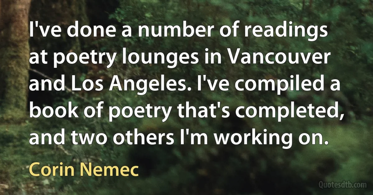 I've done a number of readings at poetry lounges in Vancouver and Los Angeles. I've compiled a book of poetry that's completed, and two others I'm working on. (Corin Nemec)