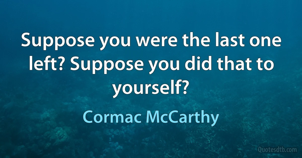 Suppose you were the last one left? Suppose you did that to yourself? (Cormac McCarthy)