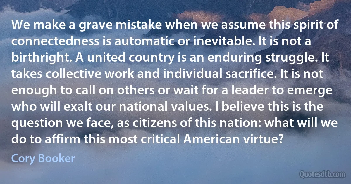 We make a grave mistake when we assume this spirit of connectedness is automatic or inevitable. It is not a birthright. A united country is an enduring struggle. It takes collective work and individual sacrifice. It is not enough to call on others or wait for a leader to emerge who will exalt our national values. I believe this is the question we face, as citizens of this nation: what will we do to affirm this most critical American virtue? (Cory Booker)