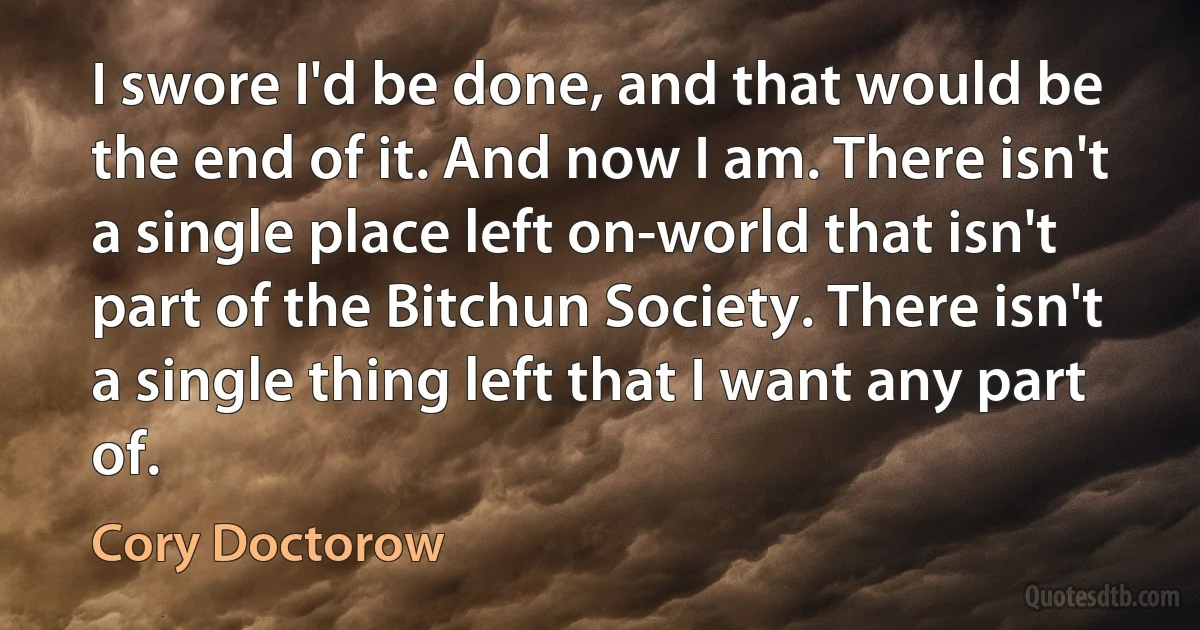 I swore I'd be done, and that would be the end of it. And now I am. There isn't a single place left on-world that isn't part of the Bitchun Society. There isn't a single thing left that I want any part of. (Cory Doctorow)