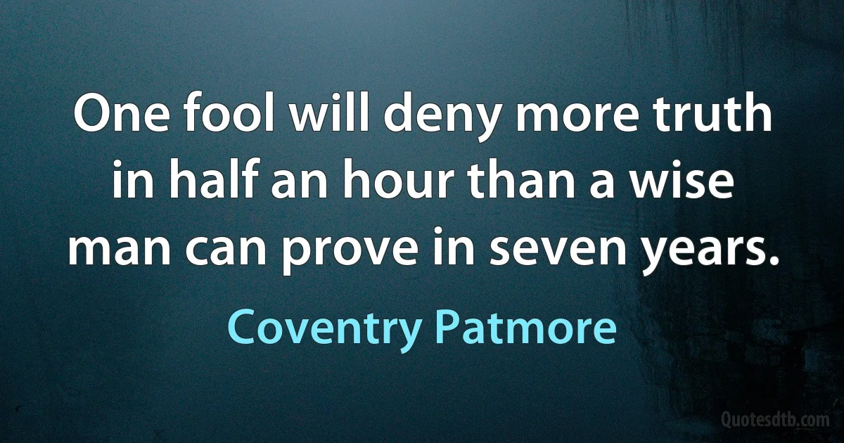 One fool will deny more truth in half an hour than a wise man can prove in seven years. (Coventry Patmore)