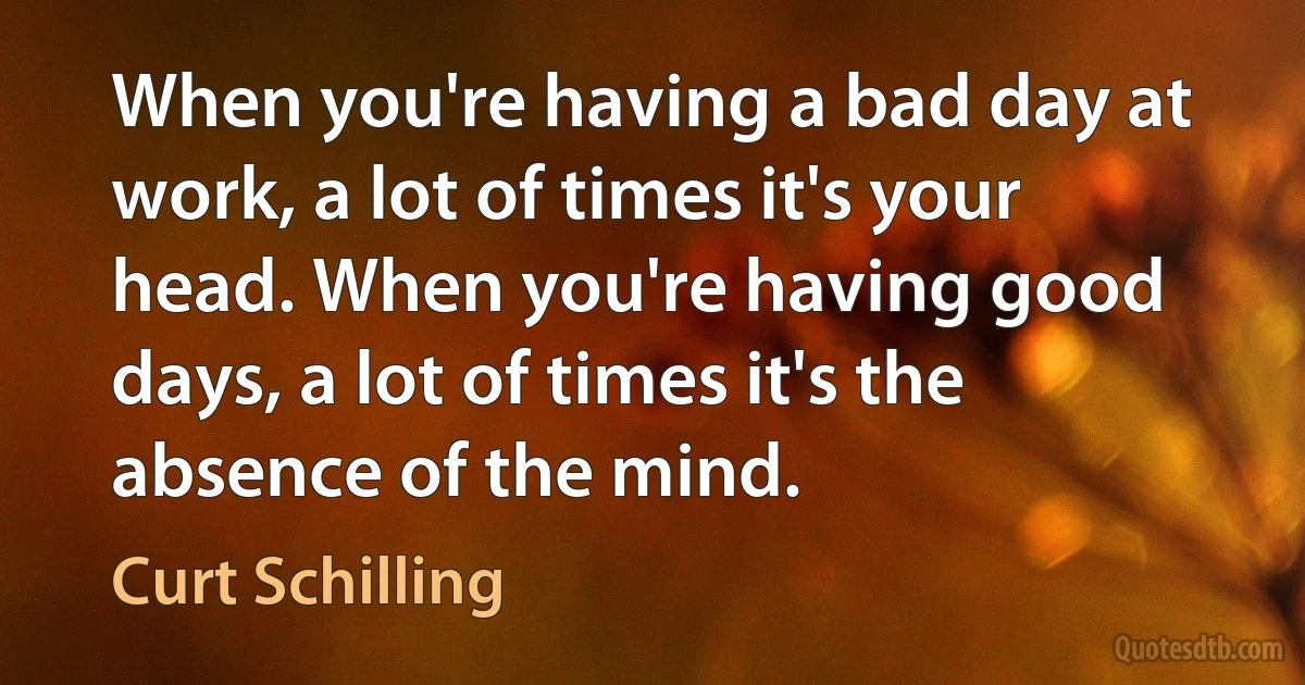 When you're having a bad day at work, a lot of times it's your head. When you're having good days, a lot of times it's the absence of the mind. (Curt Schilling)