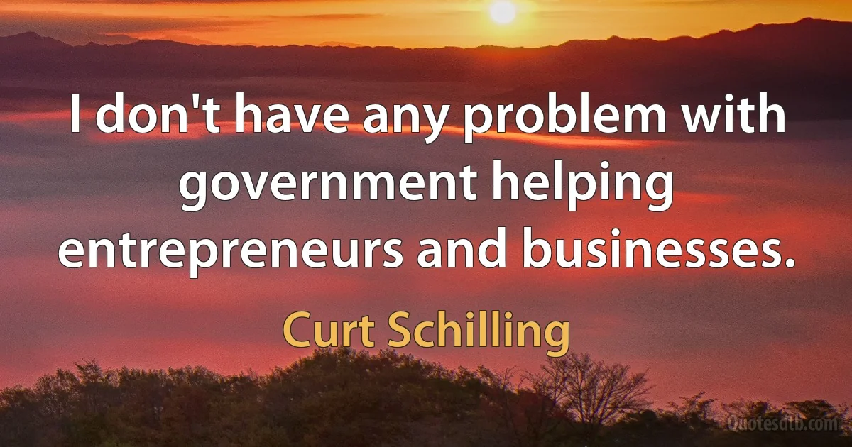 I don't have any problem with government helping entrepreneurs and businesses. (Curt Schilling)