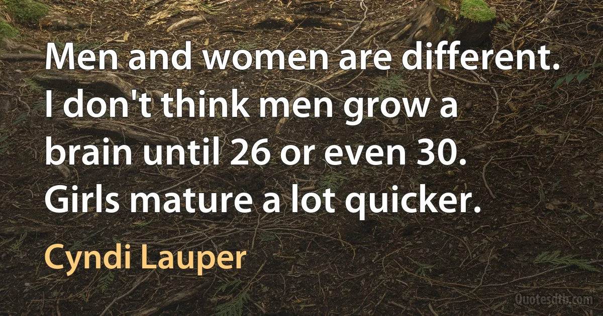 Men and women are different. I don't think men grow a brain until 26 or even 30. Girls mature a lot quicker. (Cyndi Lauper)