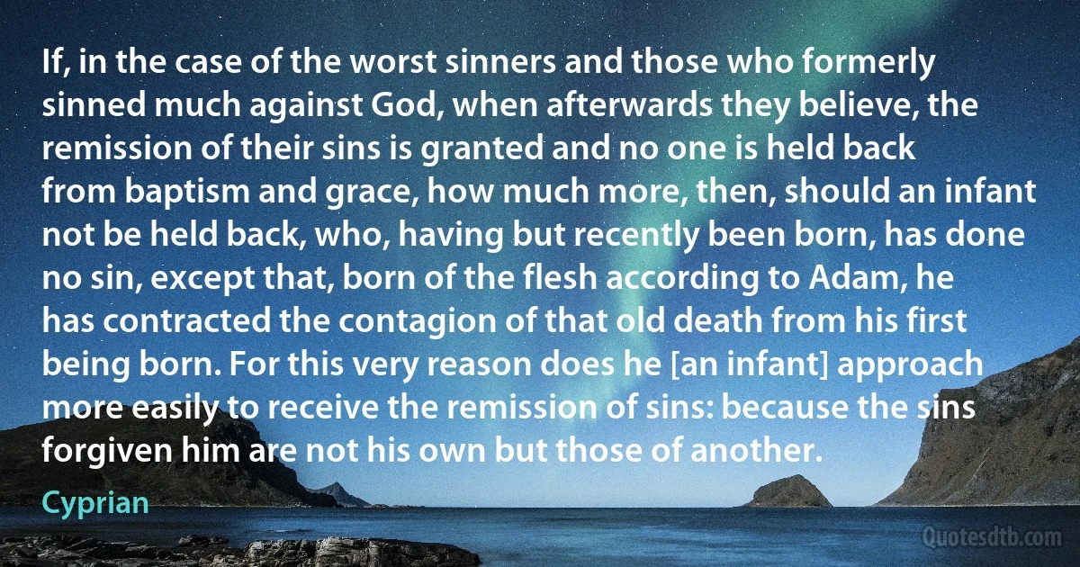 If, in the case of the worst sinners and those who formerly sinned much against God, when afterwards they believe, the remission of their sins is granted and no one is held back from baptism and grace, how much more, then, should an infant not be held back, who, having but recently been born, has done no sin, except that, born of the flesh according to Adam, he has contracted the contagion of that old death from his first being born. For this very reason does he [an infant] approach more easily to receive the remission of sins: because the sins forgiven him are not his own but those of another. (Cyprian)