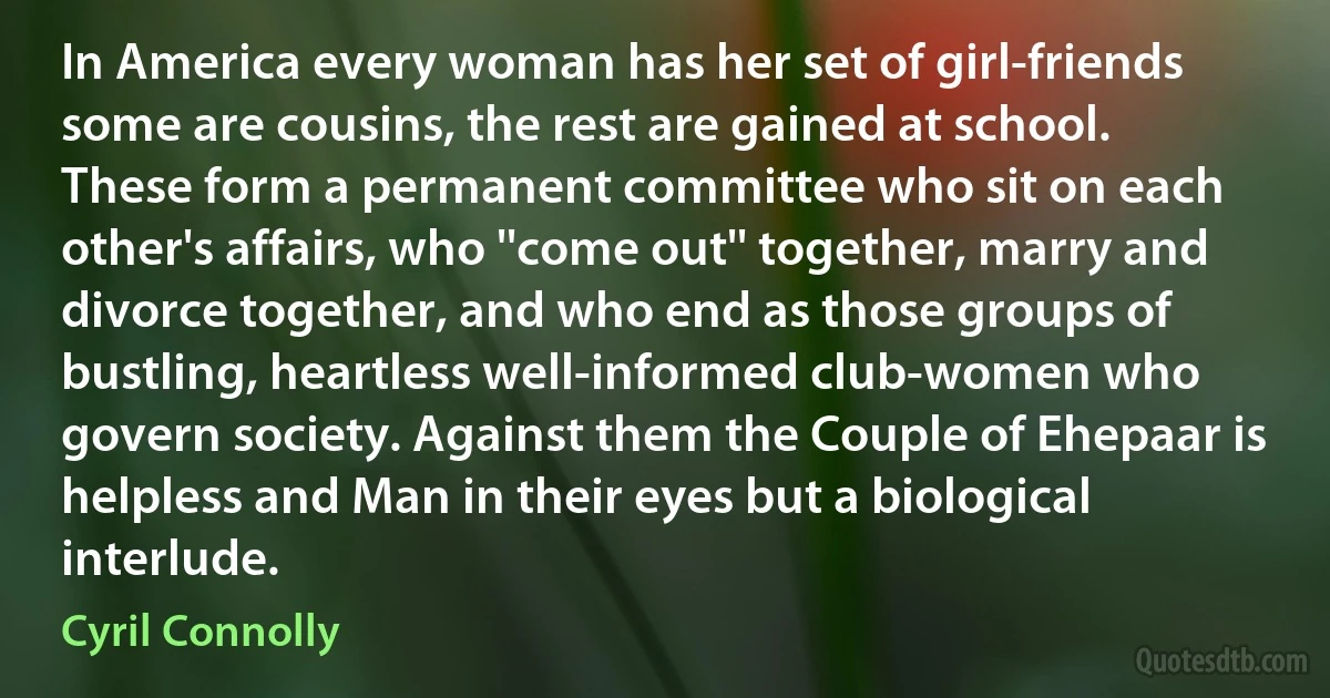 In America every woman has her set of girl-friends some are cousins, the rest are gained at school. These form a permanent committee who sit on each other's affairs, who ''come out'' together, marry and divorce together, and who end as those groups of bustling, heartless well-informed club-women who govern society. Against them the Couple of Ehepaar is helpless and Man in their eyes but a biological interlude. (Cyril Connolly)