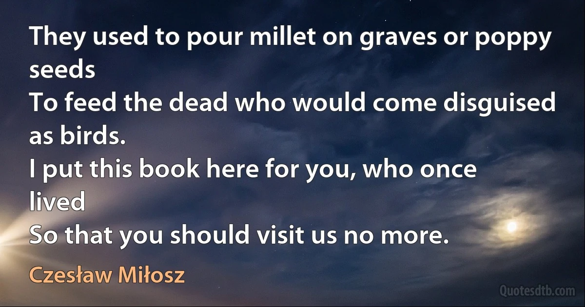 They used to pour millet on graves or poppy seeds
To feed the dead who would come disguised as birds.
I put this book here for you, who once lived
So that you should visit us no more. (Czesław Miłosz)