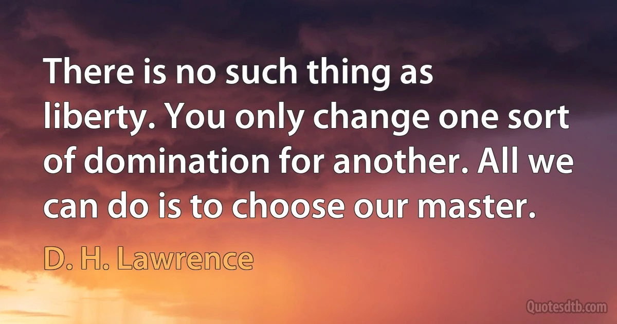 There is no such thing as liberty. You only change one sort of domination for another. All we can do is to choose our master. (D. H. Lawrence)