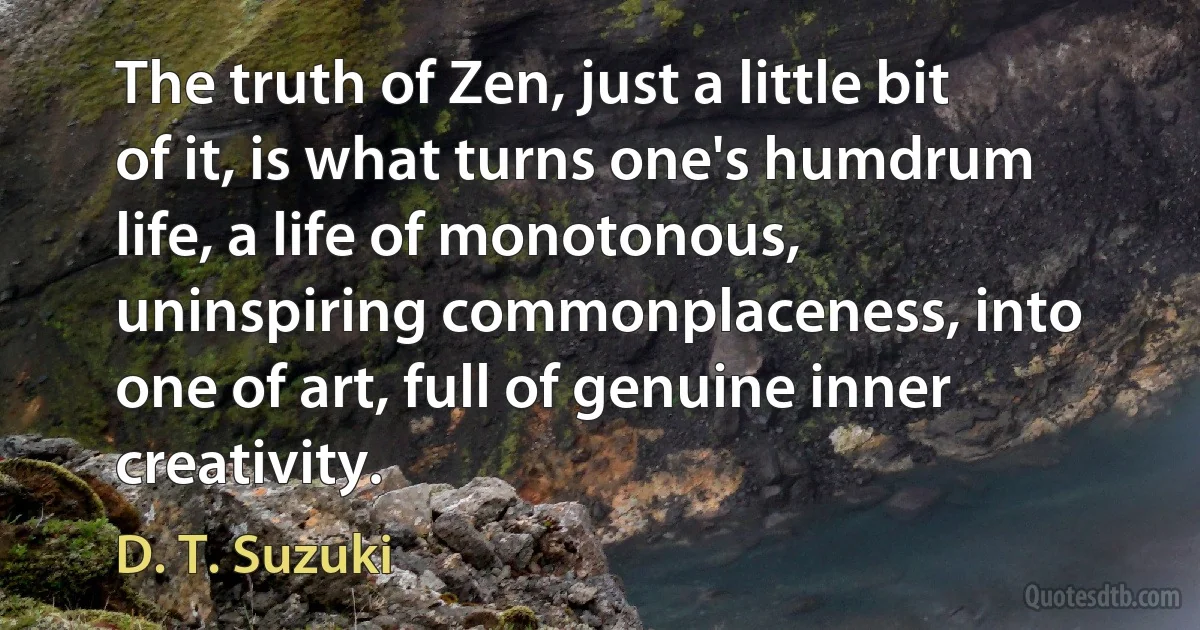 The truth of Zen, just a little bit of it, is what turns one's humdrum life, a life of monotonous, uninspiring commonplaceness, into one of art, full of genuine inner creativity. (D. T. Suzuki)