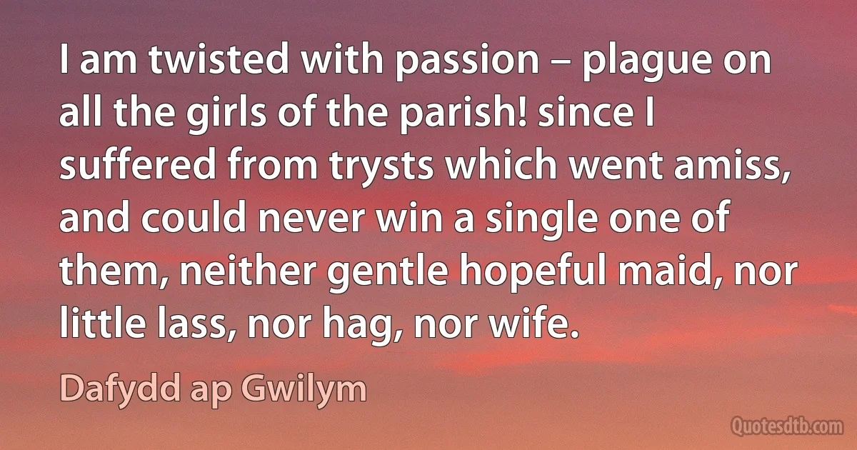 I am twisted with passion – plague on all the girls of the parish! since I suffered from trysts which went amiss, and could never win a single one of them, neither gentle hopeful maid, nor little lass, nor hag, nor wife. (Dafydd ap Gwilym)