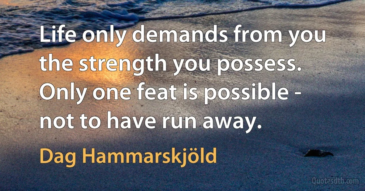 Life only demands from you the strength you possess. Only one feat is possible - not to have run away. (Dag Hammarskjöld)