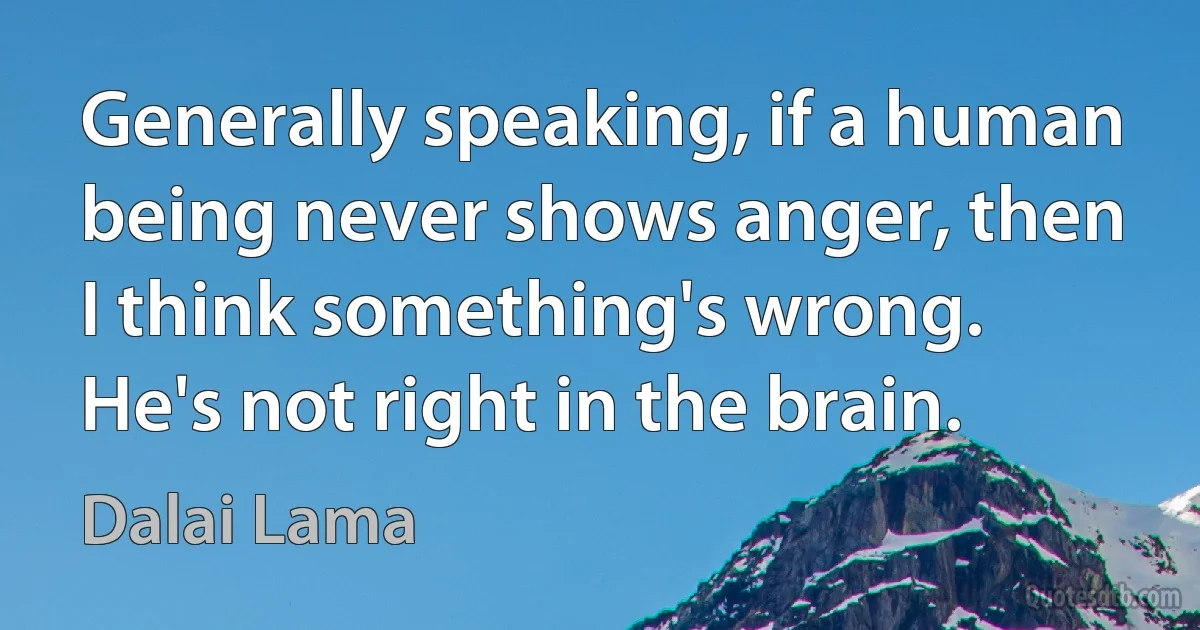 Generally speaking, if a human being never shows anger, then I think something's wrong. He's not right in the brain. (Dalai Lama)