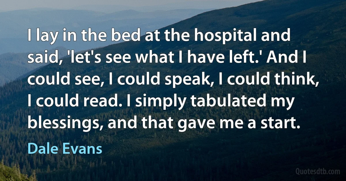 I lay in the bed at the hospital and said, 'let's see what I have left.' And I could see, I could speak, I could think, I could read. I simply tabulated my blessings, and that gave me a start. (Dale Evans)