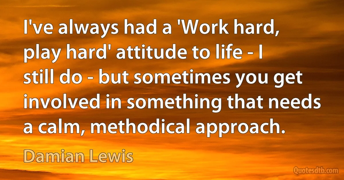 I've always had a 'Work hard, play hard' attitude to life - I still do - but sometimes you get involved in something that needs a calm, methodical approach. (Damian Lewis)