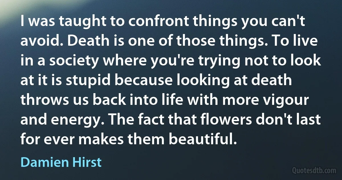 I was taught to confront things you can't avoid. Death is one of those things. To live in a society where you're trying not to look at it is stupid because looking at death throws us back into life with more vigour and energy. The fact that flowers don't last for ever makes them beautiful. (Damien Hirst)