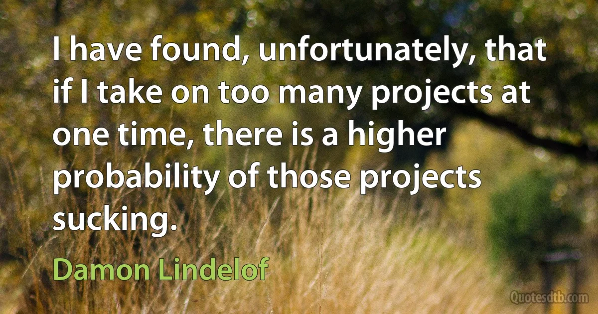 I have found, unfortunately, that if I take on too many projects at one time, there is a higher probability of those projects sucking. (Damon Lindelof)