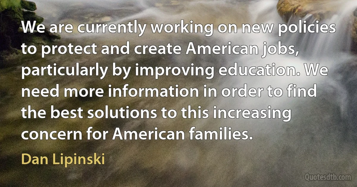 We are currently working on new policies to protect and create American jobs, particularly by improving education. We need more information in order to find the best solutions to this increasing concern for American families. (Dan Lipinski)