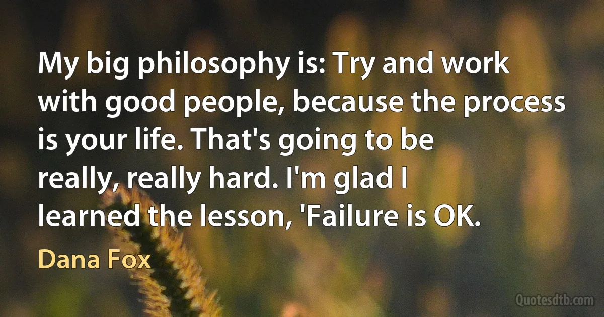 My big philosophy is: Try and work with good people, because the process is your life. That's going to be really, really hard. I'm glad I learned the lesson, 'Failure is OK. (Dana Fox)