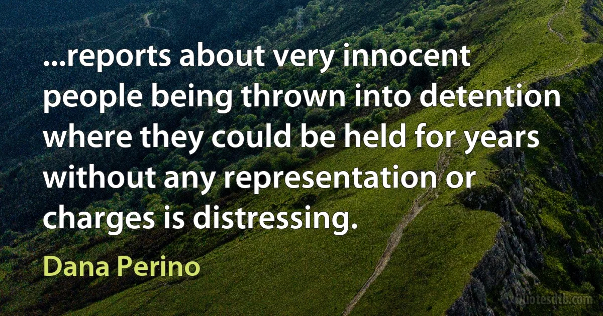 ...reports about very innocent people being thrown into detention where they could be held for years without any representation or charges is distressing. (Dana Perino)